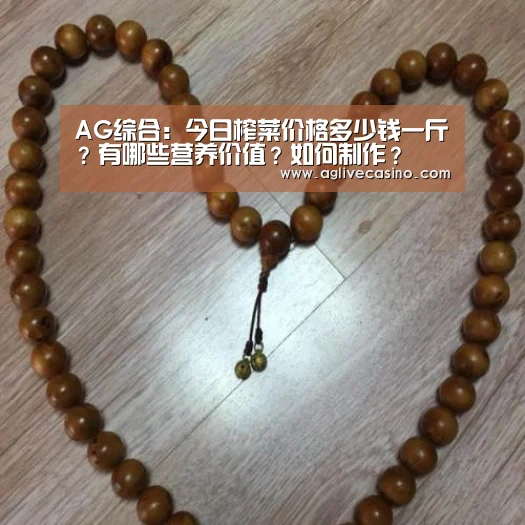 AG综合:今日榨菜价格多少钱一斤?有哪些营养价值?如何制作?(图1) AG捕鱼